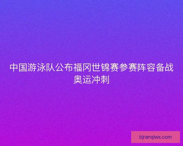中国游泳队公布福冈世锦赛参赛阵容备战奥运冲刺